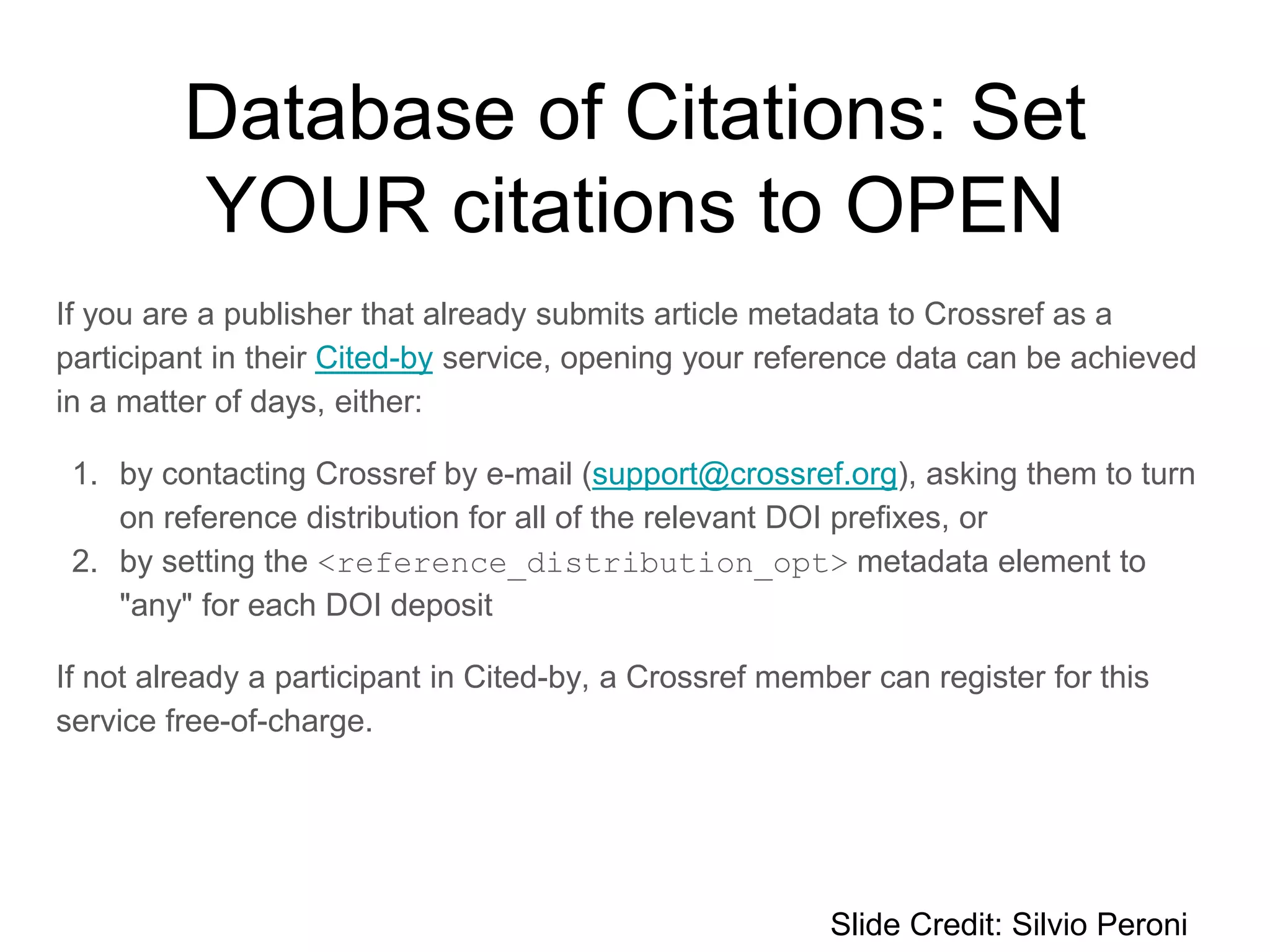 If you are a publisher that already submits article metadata to Crossref as a
participant in their Cited-by​ service, opening your reference data can be achieved
in a matter of days, either:
1. by contacting Crossref by e-mail (support@crossref.org), asking them to turn
on reference distribution for all of the relevant DOI prefixes, or
2. by setting the <reference_distribution_opt> metadata element to
"any" for each DOI deposit
If not already a participant in Cited-by, a Crossref member can register for this
service free-of-charge.
Slide Credit: Silvio Peroni
Database of Citations: Set
YOUR citations to OPEN
 