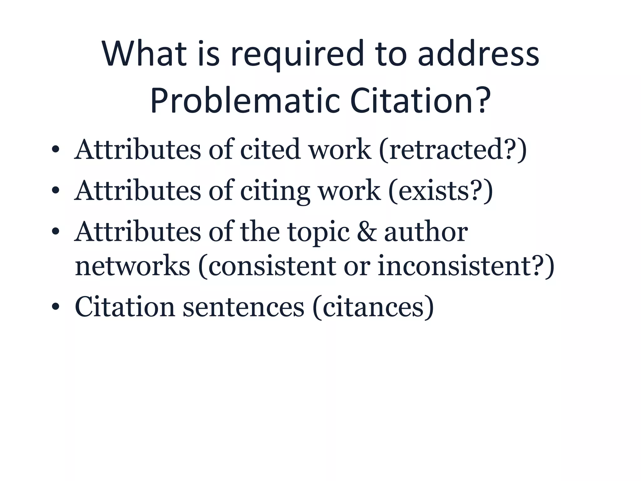 What is required to address
Problematic Citation?
• Attributes of cited work (retracted?)
• Attributes of citing work (exists?)
• Attributes of the topic & author
networks (consistent or inconsistent?)
• Citation sentences (citances)
 