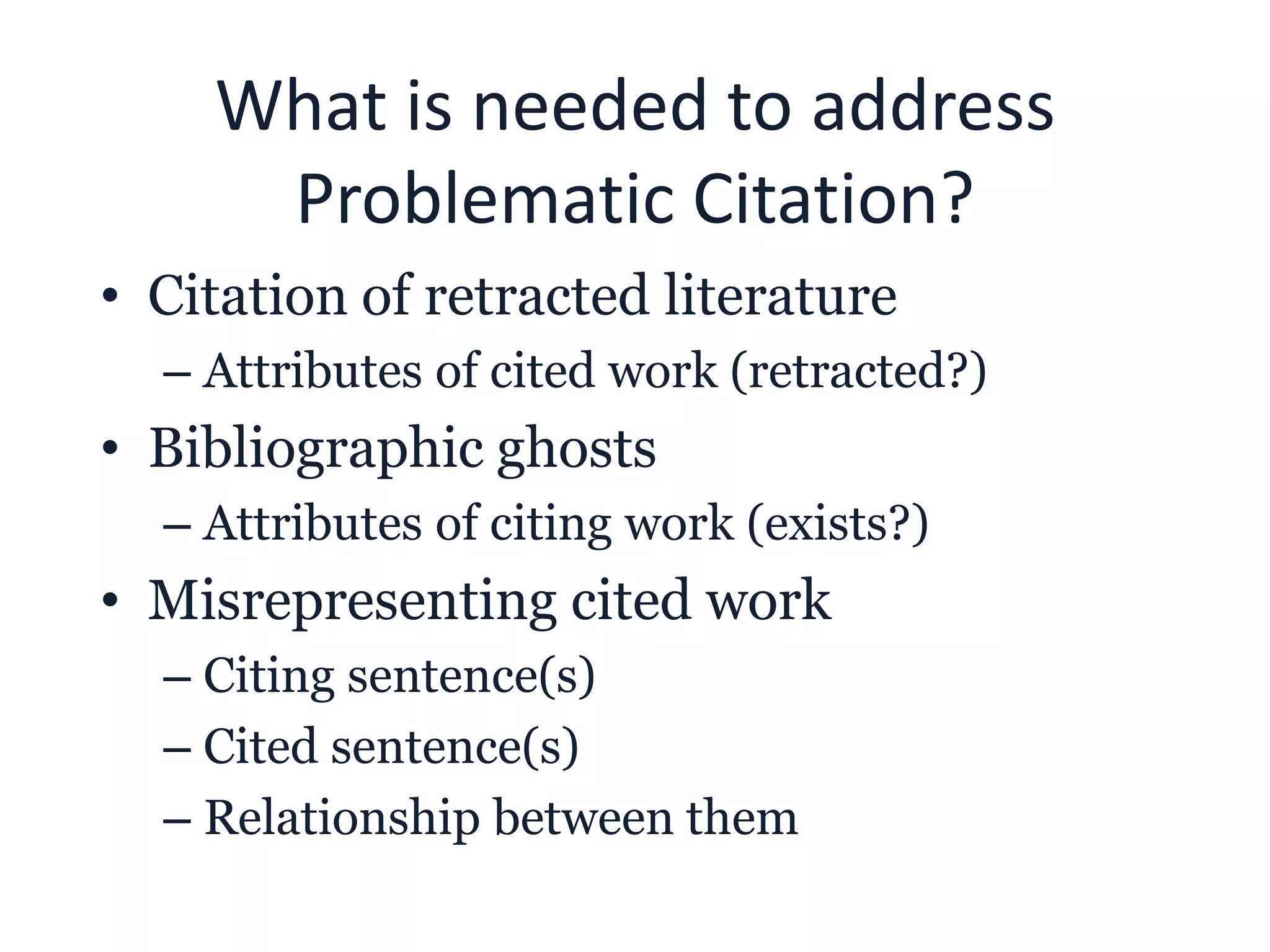 What is needed to address
Problematic Citation?
• Citation of retracted literature
– Attributes of cited work (retracted?)
• Bibliographic ghosts
– Attributes of citing work (exists?)
• Misrepresenting cited work
– Citing sentence(s)
– Cited sentence(s)
– Relationship between them
 