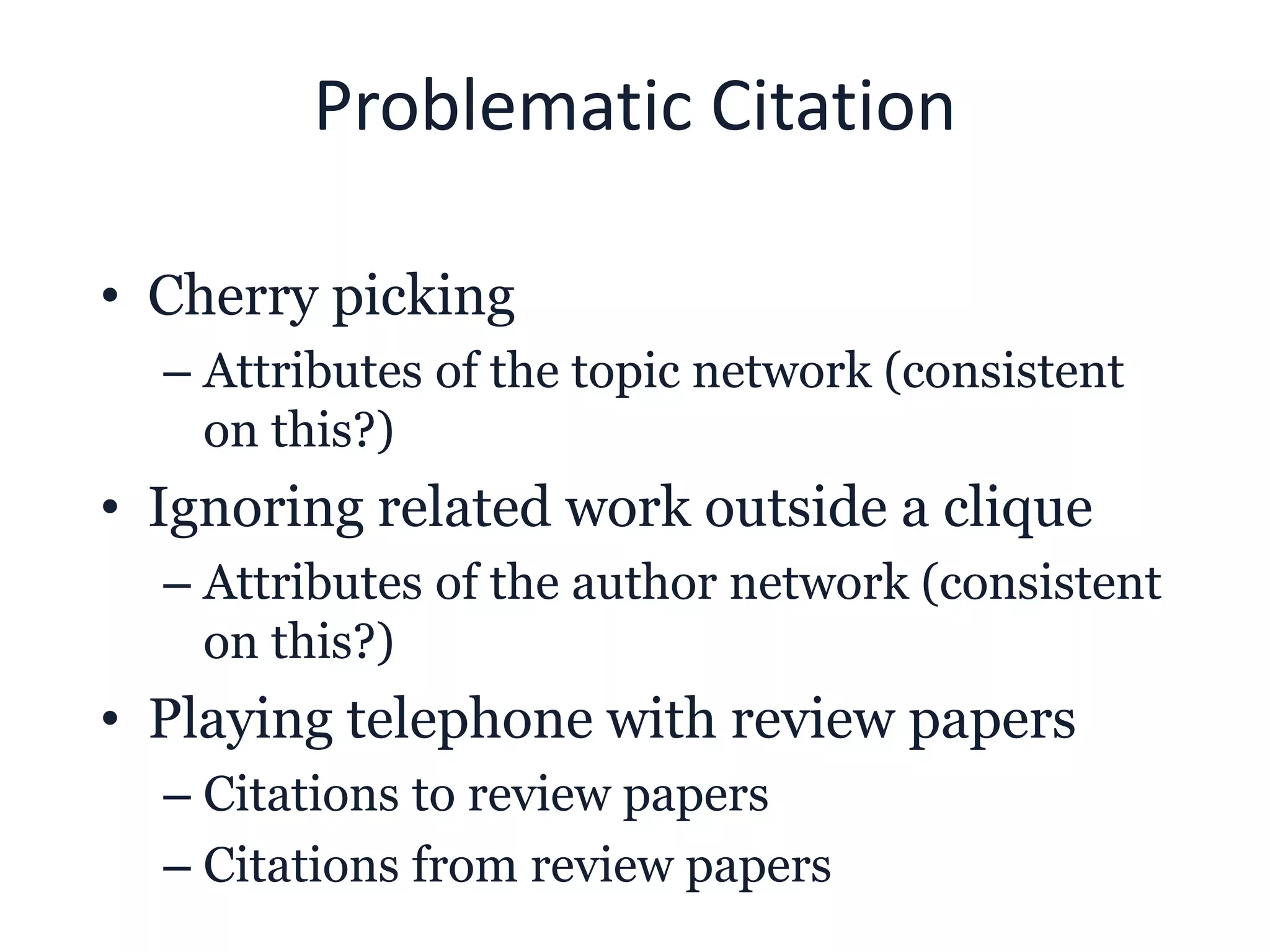 Problematic Citation
• Cherry picking
– Attributes of the topic network (consistent
on this?)
• Ignoring related work outside a clique
– Attributes of the author network (consistent
on this?)
• Playing telephone with review papers
– Citations to review papers
– Citations from review papers
 