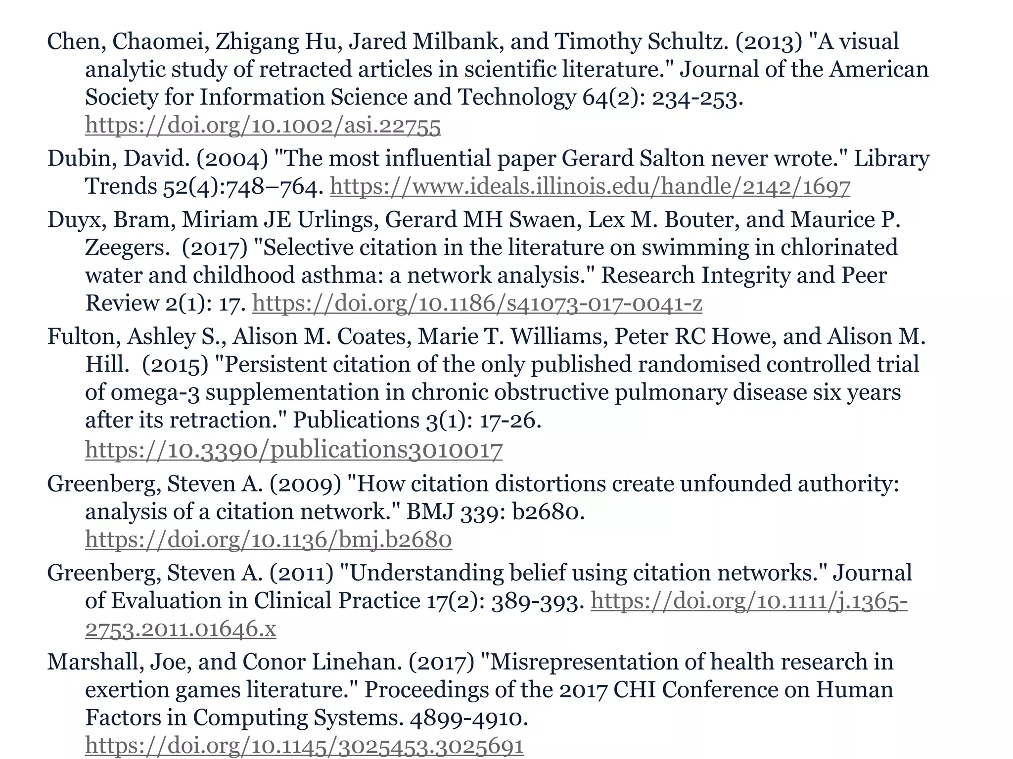 Chen, Chaomei, Zhigang Hu, Jared Milbank, and Timothy Schultz. (2013) "A visual
analytic study of retracted articles in scientific literature." Journal of the American
Society for Information Science and Technology 64(2): 234-253.
https://doi.org/10.1002/asi.22755
Dubin, David. (2004) "The most influential paper Gerard Salton never wrote." Library
Trends 52(4):748–764. https://www.ideals.illinois.edu/handle/2142/1697
Duyx, Bram, Miriam JE Urlings, Gerard MH Swaen, Lex M. Bouter, and Maurice P.
Zeegers. (2017) "Selective citation in the literature on swimming in chlorinated
water and childhood asthma: a network analysis." Research Integrity and Peer
Review 2(1): 17. https://doi.org/10.1186/s41073-017-0041-z
Fulton, Ashley S., Alison M. Coates, Marie T. Williams, Peter RC Howe, and Alison M.
Hill. (2015) "Persistent citation of the only published randomised controlled trial
of omega-3 supplementation in chronic obstructive pulmonary disease six years
after its retraction." Publications 3(1): 17-26.
https://10.3390/publications3010017
Greenberg, Steven A. (2009) "How citation distortions create unfounded authority:
analysis of a citation network." BMJ 339: b2680.
https://doi.org/10.1136/bmj.b2680
Greenberg, Steven A. (2011) "Understanding belief using citation networks." Journal
of Evaluation in Clinical Practice 17(2): 389-393. https://doi.org/10.1111/j.1365-
2753.2011.01646.x
Marshall, Joe, and Conor Linehan. (2017) "Misrepresentation of health research in
exertion games literature." Proceedings of the 2017 CHI Conference on Human
Factors in Computing Systems. 4899-4910.
https://doi.org/10.1145/3025453.3025691
 