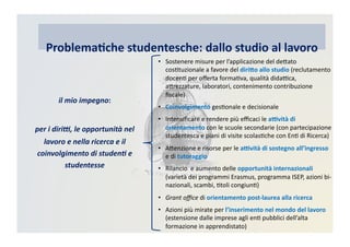Problema)che	
  studentesche:	
  dallo	
  studio	
  al	
  lavoro
•  Sostenere	
  misure	
  per	
  l’applicazione	
  del	
  deRato	
  
cosCtuzionale	
  a	
  favore	
  del	
  diri@o	
  allo	
  studio	
  (reclutamento	
  
docenC	
  per	
  oﬀerta	
  formaCva,	
  qualità	
  didaBca,	
  
aRrezzature,	
  laboratori,	
  contenimento	
  contribuzione	
  
ﬁscale)	
  
•  Coinvolgimento	
  gesConale	
  e	
  decisionale	
  
•  Intensiﬁcare	
  e	
  rendere	
  più	
  eﬃcaci	
  le	
  a=vità	
  di	
  
orientamento	
  con	
  le	
  scuole	
  secondarie	
  (con	
  partecipazione	
  
studentesca	
  e	
  piani	
  di	
  visite	
  scolasCche	
  con	
  EnC	
  di	
  Ricerca)	
  
•  ARenzione	
  e	
  risorse	
  per	
  le	
  a=vità	
  di	
  sostegno	
  all’ingresso	
  	
  
e	
  di	
  tutoraggio	
  
•  Rilancio	
  	
  e	
  aumento	
  delle	
  opportunità	
  internazionali	
  
(varietà	
  dei	
  programmi	
  Erasmus,	
  programma	
  ISEP,	
  azioni	
  bi-­‐
nazionali,	
  scambi,	
  Ctoli	
  congiunC)	
  
•  Grant	
  oﬃce	
  di	
  orientamento	
  post-­‐laurea	
  alla	
  ricerca	
  
•  Azioni	
  più	
  mirate	
  per	
  l’inserimento	
  nel	
  mondo	
  del	
  lavoro	
  
(estensione	
  dalle	
  imprese	
  agli	
  enC	
  pubblici	
  dell’alta	
  
formazione	
  in	
  apprendistato)	
  
il	
  mio	
  impegno:	
  
per	
  i	
  diri5,	
  le	
  opportunità	
  nel	
  
lavoro	
  e	
  nella	
  ricerca	
  e	
  il	
  
coinvolgimento	
  di	
  studen7	
  e	
  
studentesse	
  
 