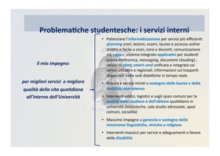 •  Potenziare	
  l’informa)zzazione	
  per	
  servizi	
  più	
  eﬃcienC:	
  
planning	
  orari,	
  lezioni,	
  esami,	
  lauree	
  e	
  accesso	
  online	
  
direRo	
  e	
  facile	
  a	
  orari,	
  corsi	
  e	
  docenC;	
  comunicazione	
  
via	
  «app»;	
  sistema	
  integrato	
  applica)vi	
  per	
  studenC	
  
(posta	
  eleRronica,	
  messaging,	
  document	
  clouding)	
  ;	
  
servizi	
  di	
  alert;	
  smart	
  card	
  uniﬁcata	
  e	
  integrata	
  coi	
  
servizi	
  ciRadini	
  e	
  regionali;	
  informazioni	
  sui	
  trasporC	
  
disponibili	
  nelle	
  sedi	
  didaBche	
  in	
  tempo	
  reale	
  
•  Misure	
  e	
  servizi	
  miraC	
  a	
  sostegno	
  delle	
  lauree	
  e	
  della	
  
mobilità	
  inter-­‐ateneo	
  	
  
•  IntervenC	
  edilizi,	
  logisCci	
  e	
  sugli	
  spazi	
  comuni	
  per	
  la	
  
qualità	
  dello	
  studiare	
  e	
  dell’abitare	
  quoCdiano	
  in	
  
università	
  (biblioteche,	
  sale	
  studio	
  aRrezzate,	
  spazi	
  
comuni,	
  socialità)	
  
•  Massimo	
  impegno	
  a	
  garanzia	
  e	
  sostegno	
  delle	
  
minoranze	
  linguis)che,	
  etniche	
  e	
  religiose	
  
•  IntervenC	
  massicci	
  per	
  servizi	
  e	
  adeguamenC	
  a	
  favore	
  
delle	
  disabilità	
  
Problema)che	
  studentesche:	
  i	
  servizi	
  interni
il	
  mio	
  impegno:	
  
per	
  migliori	
  servizi	
  	
  e	
  migliore	
  
qualità	
  della	
  vita	
  quo7diana	
  
all’interno	
  dell’Università	
  
 