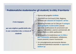 •  Ripresa	
  del	
  progeRo	
  UniMob	
  
•  IntervenC	
  con	
  EnC	
  locali	
  (CiRà,	
  Regione,	
  
Aziende)	
  per	
  soluzioni	
  di	
  trasporto	
  	
  ad	
  hoc	
  
•  Azione	
  concertata	
  con	
  la	
  CiRà	
  per	
  il	
  sostegno	
  
ai	
  bisogni	
  della	
  residenzialità	
  (utenze	
  
agevolate,	
  riaBvazione	
  di	
  convenzioni	
  con	
  
agenzie	
  immobiliari,	
  esercizi	
  commerciali,	
  del	
  
tempo	
  libero	
  e	
  e	
  dello	
  speRacolo)	
  
•  Gli	
  studenC	
  e	
  le	
  studentesse	
  per	
  la	
  Ci@à	
  e	
  
per	
  l’Università:	
  partecipare,	
  collaborare,	
  
essere	
  presenC,	
  essere	
  riconosciuC	
  
•  Un	
  coinvolgimento	
  permanente	
  Ateneo-­‐
studenC/studentesse	
  secondo	
  un	
  approccio	
  
bo>om-­‐up	
  
Problema)che	
  studentesche:	
  gli	
  studen),	
  la	
  ci@à,	
  il	
  territorio
il	
  mio	
  impegno:	
  
per	
  una	
  migliore	
  qualità	
  della	
  vita	
  
in	
  una	
  «smart(er)	
  city»	
  a	
  misura	
  di	
  
studente	
  
 