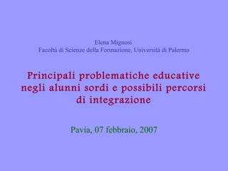 Elena Mignosi
Facoltà di Scienze della Formazione, Università di Palermo

Principali problematiche educative
negli alunni sordi e possibili percorsi
di integrazione
Pavia, 07 febbraio, 2007

 