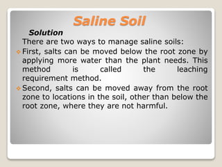 Saline Soil
Solution
There are two ways to manage saline soils:
 First, salts can be moved below the root zone by
applying more water than the plant needs. This
method is called the leaching
requirement method.
 Second, salts can be moved away from the root
zone to locations in the soil, other than below the
root zone, where they are not harmful.
 