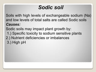 Sodic soil
Soils with high levels of exchangeable sodium (Na)
and low levels of total salts are called Sodic soils
Causes:
Sodic soils may impact plant growth by:
1.) Specific toxicity to sodium sensitive plants
2.) Nutrient deficiencies or imbalances
3.) High pH
 