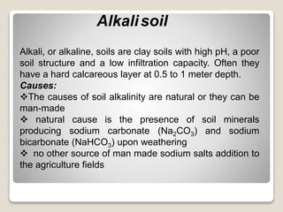 Alkalisoil
Alkali, or alkaline, soils are clay soils with high pH, a poor
soil structure and a low infiltration capacity. Often they
have a hard calcareous layer at 0.5 to 1 meter depth.
Causes:
The causes of soil alkalinity are natural or they can be
man-made
 natural cause is the presence of soil minerals
producing sodium carbonate (Na2CO3) and sodium
bicarbonate (NaHCO3) upon weathering
 no other source of man made sodium salts addition to
the agriculture fields
 