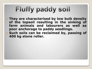  They are characterised by low bulk density
of the topsoil resulting in the sinking of
farm animals and labourers as well as
poor anchorage to paddy seedlings.
 Such soils can be reclaimed by, passing of
400 kg stone roller.
 