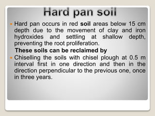  Hard pan occurs in red soil areas below 15 cm
depth due to the movement of clay and iron
hydroxides and settling at shallow depth,
preventing the root proliferation.
These soils can be reclaimed by
 Chiselling the soils with chisel plough at 0.5 m
interval first in one direction and then in the
direction perpendicular to the previous one, once
in three years.
 