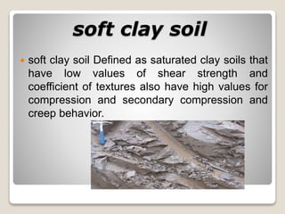 soft clay soil
 soft clay soil Defined as saturated clay soils that
have low values of shear strength and
coefficient of textures also have high values for
compression and secondary compression and
creep behavior.
 