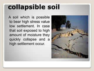 collapsible soil
A soil which is possible
to bear high stress value
low settlement. In case
that soil exposed to high
amount of moisture they
quickly collapse and a
high settlement occur.
 