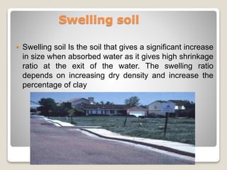 Swelling soil
 Swelling soil Is the soil that gives a significant increase
in size when absorbed water as it gives high shrinkage
ratio at the exit of the water. The swelling ratio
depends on increasing dry density and increase the
percentage of clay
 
