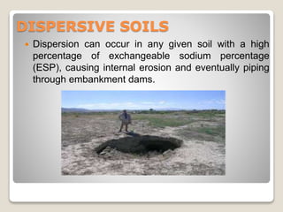 DISPERSIVE SOILS
 Dispersion can occur in any given soil with a high
percentage of exchangeable sodium percentage
(ESP), causing internal erosion and eventually piping
through embankment dams.
 