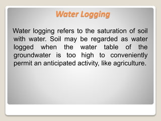 Water logging refers to the saturation of soil
with water. Soil may be regarded as water
logged when the water table of the
groundwater is too high to conveniently
permit an anticipated activity, like agriculture.
Water Logging
 
