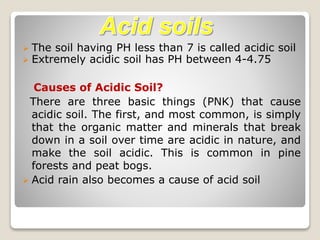  The soil having PH less than 7 is called acidic soil
 Extremely acidic soil has PH between 4-4.75
Causes of Acidic Soil?
There are three basic things (PNK) that cause
acidic soil. The first, and most common, is simply
that the organic matter and minerals that break
down in a soil over time are acidic in nature, and
make the soil acidic. This is common in pine
forests and peat bogs.
 Acid rain also becomes a cause of acid soil
 