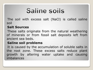 The soil with excess salt (NaCl) is called saline
soil
Salt Sources
These salts originate from the natural weathering
of minerals or from fossil salt deposits left from
ancient sea beds.
Saline soil problems
It is caused by the accumulation of soluble salts in
the root zone. These excess salts reduce plant
growth by altering water uptake and causing
imbalances
 