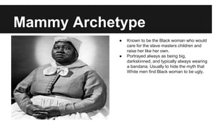 Mammy Archetype
● Known to be the Black woman who would
care for the slave masters children and
raise her like her own.
● Portrayed always as being big,
darkskinned, and typically always wearing
a bandana. Usually to hide the myth that
White men find Black woman to be ugly.
 