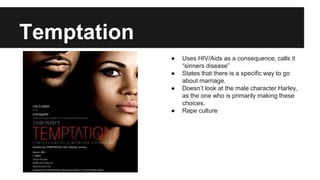 Temptation
● Uses HIV/Aids as a consequence, calls it
“sinners disease”
● States that there is a specific way to go
about marriage.
● Doesn’t look at the male character Harley,
as the one who is primarily making these
choices.
● Rape culture
 