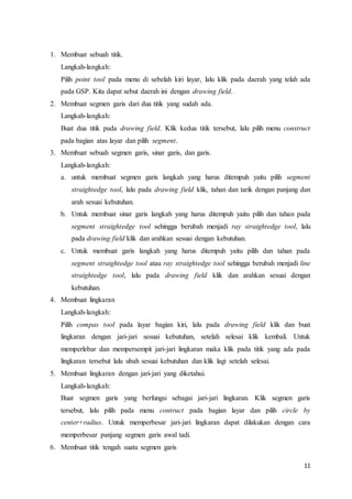 11
1. Membuat sebuah titik.
Langkah-langkah:
Pilih point tool pada menu di sebelah kiri layar, lalu klik pada daerah yang telah ada
pada GSP. Kita dapat sebut daerah ini dengan drawing field.
2. Membuat segmen garis dari dua titik yang sudah ada.
Langkah-langkah:
Buat dua titik pada drawing field. Klik kedua titik tersebut, lalu pilih menu construct
pada bagian atas layar dan pilih segment.
3. Membuat sebuah segmen garis, sinar garis, dan garis.
Langkah-langkah:
a. untuk membuat segmen garis langkah yang harus ditempuh yaitu pilih segment
straightedge tool, lalu pada drawing field klik, tahan dan tarik dengan panjang dan
arah sesuai kebutuhan.
b. Untuk membuat sinar garis langkah yang harus ditempuh yaitu pilih dan tahan pada
segment straightedge tool sehingga berubah menjadi ray straightedge tool, lalu
pada drawing field klik dan arahkan sesuai dengan kebutuhan.
c. Untuk membuat garis langkah yang harus ditempuh yaitu pilih dan tahan pada
segment straightedge tool atau ray straightedge tool sehingga berubah menjadi line
straightedge tool, lalu pada drawing field klik dan arahkan sesuai dengan
kebutuhan.
4. Membuat lingkaran
Langkah-langkah:
Pilih compas tool pada layar bagian kiri, lalu pada drawing field klik dan buat
lingkaran dengan jari-jari sesuai kebutuhan, setelah selesai klik kembali. Untuk
memperlebar dan mempersempit jari-jari lingkaran maka klik pada titik yang ada pada
lingkaran tersebut lalu ubah sesuai kebutuhan dan klik lagi setelah selesai.
5. Membuat lingkaran dengan jari-jari yang diketahui.
Langkah-langkah:
Buat segmen garis yang berfungsi sebagai jari-jari lingkaran. Klik segmen garis
tersebut, lalu pilih pada menu contruct pada bagian layar dan pilih circle by
center+radius. Untuk memperbesar jari-jari lingkaran dapat dilakukan dengan cara
memperbesar panjang segmen garis awal tadi.
6. Membuat titik tengah suatu segmen garis
 