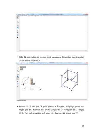 13
 Buka file yang sudah ada program untuk menggambar kubus akan muncul tampilan
seperti gambar di bawah ini.
 Gambar titik A dan garis DF pada geometer’s Sketchpad. Selanjutnya gambar titik
tengah garis DF. Namakan titik tersebut dengan titik O, hubungkan titik A dengan
titk O. Garis AO merupakan jarak antara titik A dengan titik tengah garis DF.
 