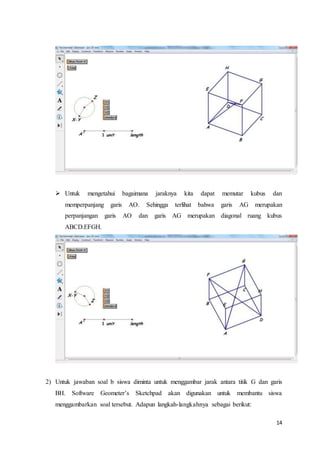 14
 Untuk mengetahui bagaimana jaraknya kita dapat memutar kubus dan
memperpanjang garis AO. Sehingga terlihat bahwa garis AG merupakan
perpanjangan garis AO dan garis AG merupakan diagonal ruang kubus
ABCD.EFGH.
2) Untuk jawaban soal b siswa diminta untuk menggambar jarak antara titik G dan garis
BH. Software Geometer’s Sketchpad akan digunakan untuk membantu siswa
menggambarkan soal tersebut. Adapun langkah-langkahnya sebagai berikut:
 