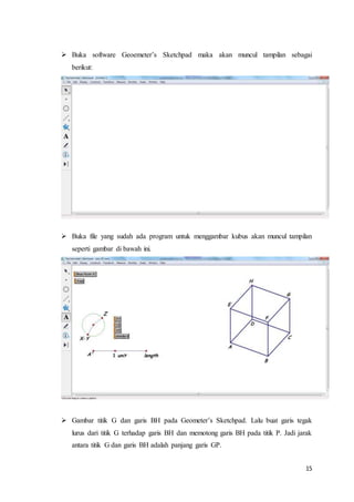 15
 Buka software Geoemeter’s Sketchpad maka akan muncul tampilan sebagai
berikut:
 Buka file yang sudah ada program untuk menggambar kubus akan muncul tampilan
seperti gambar di bawah ini.
 Gambar titik G dan garis BH pada Geometer’s Sketchpad. Lalu buat garis tegak
lurus dari titik G terhadap garis BH dan memotong garis BH pada titik P. Jadi jarak
antara titik G dan garis BH adalah panjang garis GP.
 