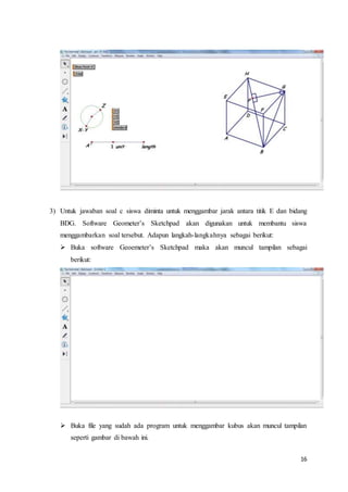 16
3) Untuk jawaban soal c siswa diminta untuk menggambar jarak antara titik E dan bidang
BDG. Software Geometer’s Sketchpad akan digunakan untuk membantu siswa
menggambarkan soal tersebut. Adapun langkah-langkahnya sebagai berikut:
 Buka software Geoemeter’s Sketchpad maka akan muncul tampilan sebagai
berikut:
 Buka file yang sudah ada program untuk menggambar kubus akan muncul tampilan
seperti gambar di bawah ini.
 