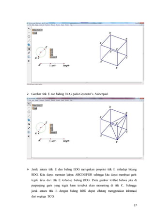 17
 Gambar titik E dan bidang BDG pada Geometer’s Sketchpad.
 Jarak antara titik E dan bidang BDG merupakan proyeksi titik E terhadap bidang
BDG. Kita dapat memutar kubus ABCD.EFGH sehingga kita dapat membuat garis
tegak lurus dari titik E terhadap bidang BDG. Pada gambar terlihat bahwa jika di
perpanjang garis yang tegak lurus tersebut akan memotong di titik C. Sehingga
jarak antara titik E dengan bidang BDG dapat dihitung menggunakan informasi
dari segitiga ECG.
 