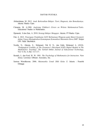 19
DAFTAR PUSTAKA
Abdurrahman, M. 2012. Anak Berkesulitan Belajar: Teori, Diagnosis, dan Remediasinya.
Jakarta: Rineka Cipta.
Clements, M. A.1980. Analysing Children’s Errors on Written Mathematical Tasks.
Educational Studies in Mathematics.
Djamarah, S dan Zain, A. 2010. Strategi Belajar Mengajar. Jakarta: PT Rineka Cipta.
Fitri, A. 2012. Penerapan Pendekatan SAVI Berbantuan Wingeom pada Materi Geometri
dalam Upaya Meningkatkan Kemampuan Komunikasi Matematis Siswa SMP. Skripsi
UPI: Tidak Diterbitkan.
Nordin, N., Zakaria, E., Mohamed, Nik R. N., dan Embi, Mohamed A. (2010).
“Pedagogical Usability of The Geometer’s Sketchpad (GSP) Digital Module in The
Mathematics Teaching”, The Turkish Online Journal of Educational Technology,
Vol. 9, No. 4, Hal. 113-117.
Resnick, L. dan Ford, W. W. 1981. The Psychology of Mathematics for Instruction. New
Jersey: Lawrence Erlbaum Associates, Inc.
Sartono Wirodikromo. 2006. Matematika Untuk SMA Kelas X. Jakarta : Penerbit
Erlangga
 