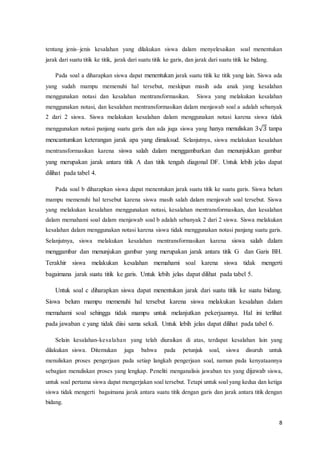 8
tentang jenis–jenis kesalahan yang dilakukan siswa dalam menyelesaikan soal menentukan
jarak dari suatu titik ke titik, jarak dari suatu titik ke garis, dan jarak dari suatu titik ke bidang.
Pada soal a diharapkan siswa dapat menentukan jarak suatu titik ke titik yang lain. Siswa ada
yang sudah mampu memenuhi hal tersebut, meskipun masih ada anak yang kesalahan
menggunakan notasi dan kesalahan mentransformasikan. Siswa yang melakukan kesalahan
menggunakan notasi, dan kesalahan mentransformasikan dalam menjawab soal a adalah sebanyak
2 dari 2 siswa. Siswa melakukan kesalahan dalam menggunakan notasi karena siswa tidak
menggunakan notasi panjang suatu garis dan ada juga siswa yang hanya menuliskan 3√3 tanpa
mencantumkan keterangan jarak apa yang dimaksud. Selanjutnya, siswa melakukan kesalahan
mentransformasikan karena siswa salah dalam menggambarkan dan menunjukkan gambar
yang merupakan jarak antara titik A dan titik tengah diagonal DF. Untuk lebih jelas dapat
dilihat pada tabel 4.
Pada soal b diharapkan siswa dapat menentukan jarak suatu titik ke suatu garis. Siswa belum
mampu memenuhi hal tersebut karena siswa masih salah dalam menjawab soal tersebut. Siswa
yang melakukan kesalahan menggunakan notasi, kesalahan mentransformasikan, dan kesalahan
dalam memahami soal dalam menjawab soal b adalah sebanyak 2 dari 2 siswa. Siswa melakukan
kesalahan dalam menggunakan notasi karena siswa tidak menggunakan notasi panjang suatu garis.
Selanjutnya, siswa melakukan kesalahan mentransformasikan karena siswa salah dalam
menggambar dan menunjukan gambar yang merupakan jarak antara titik G dan Garis BH.
Terakhir siswa melakukan kesalahan memahami soal karena siswa tidak mengerti
bagaimana jarak suatu titik ke garis. Untuk lebih jelas dapat dilihat pada tabel 5.
Untuk soal c diharapkan siswa dapat menentukan jarak dari suatu titik ke suatu bidang.
Siswa belum mampu memenuhi hal tersebut karena siswa melakukan kesalahan dalam
memahami soal sehingga tidak mampu untuk melanjutkan pekerjaannya. Hal ini terlihat
pada jawaban c yang tidak diisi sama sekali. Untuk lebih jelas dapat dilihat pada tabel 6.
Selain kesalahan-kesalahan yang telah diuraikan di atas, terdapat kesalahan lain yang
dilakukan siswa. Ditemukan juga bahwa pada petunjuk soal, siswa disuruh untuk
menuliskan proses pengerjaan pada setiap langkah pengerjaan soal, namun pada kenyataannya
sebagian menuliskan proses yang lengkap. Peneliti menganalisis jawaban tes yang dijawab siswa,
untuk soal pertama siswa dapat mengerjakan soal tersebut. Tetapi untuk soal yang kedua dan ketiga
siswa tidak mengerti bagaimana jarak antara suatu titik dengan garis dan jarak antara titik dengan
bidang.
 