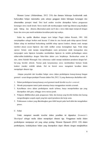 9
Menurut Lerner (Abdurrahman, 2012: 210) dua diantara beberapa karakteristik anak
berkesulitan belajar matematika yaitu adanya gangguan dalam hubungan keruangan dan
abnormalitas persepsi visual. Dari hasil analisis tersebut disimpulkan bahwa penguasaan
keruangan siswa masih lemah. Siswa masih sulit membayangkan model tiga dimensi yang disajikan
pada bidang dua dimensi, dikarenakan pada soal b dan c siswa tidak dapat menjawab dengan
benar dan siswa pun masih melakukan kesalahan pada tiap soalnya.
Selain itu, apabila dikaitkan dengan teori belajar Piaget (dalam Resnick, 1981: 168)
menyimpulkan sebagai berikut anak berusia 12 tahun ke atas berada pada tahap operasi formal.
Dalam tahap ini intelektual berkembang melebihi tahap operasi konkret, dimana anak mampu
memberi alasan secara hipotesis dan telah melihat semua kemungkinan logis. Pada tahap
operasi formal, anak mampu mengembangkan suatu pernyataan untuk menegaskan atau
menyangkal suatu hipotesis kemudian membuktikan hipotesis itu melalui perbandingan antara
akibat-akibat deduktifnya dengan fakta-fakta dalam cara berpikirnya. Berdasarkan uraian di
atas, siswa Sekolah Menengah Atas seharusnya sudah mampu melakukan penalaran dengan hal-
hal yang bersifat abstrak. Namun pada kenyataannya siswa membutuhkan bantuan benda
konkret (media) terlebih dahulu. Hal ini berarti siswa mengalami kesulitan dalam
mempelajari dimensi tiga.
Adapun penyebab dari kesulitan belajar siswa dalam pembelajaran konsep-konsep bangun
geometri sesuai dengan pendapat Pranata (dalam Fitri, 2012: 3) yang diantaranya disebabkan oleh:
1. Dalam pembelajaran konsep-konsep awal geometri masih bersifat teacher centered.
2. Metode penyampaian materi pada umumnya hanya menggunakan metode ceramah.
3. Keterlibatan siswa dalam pembelajaran masih terbatas, hanya memperhatikan apa yang
disampaikan oleh guru, sehingga siswa merasa jenuh.
4. Pelajaran dititikberatkan pada penguasaan fakta dan konsep yang bersifat hafalan dan kurang
mengembangkan asapek-aspek yang lain seperti penalaran dan kerja sama.
5. Pelaksanaan evaluasi yang dikembangkan guru lebih banyak pada hasil akhir dan mengabaikan
proses.
C. Solusi
Untuk mengatasi masalah tersebut dalam penelitian ini digunakan Geometer’s
Sketchpad sebagai media dalam mempelajari dimensi tiga. Penggunaan media dalam
pembelajaran mempunyai arti yang cukup penting. Menurut Djamarah (2010: 120) dalam
pembelajaran, ketidakjelasan bahan yang disampaikan dapat dibantu dengan menghadirkan
 