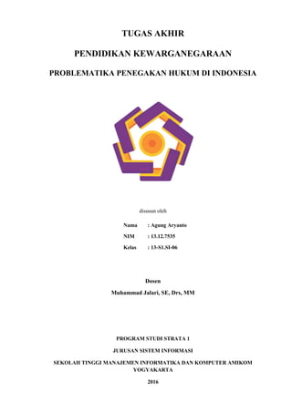 TUGAS AKHIR
PENDIDIKAN KEWARGANEGARAAN
PROBLEMATIKA PENEGAKAN HUKUM DI INDONESIA
disusun oleh
Nama : Agung Aryanto
NIM : 13.12.7535
Kelas : 13-S1.SI-06
Dosen
Muhammad Jalari, SE, Drs, MM
PROGRAM STUDI STRATA 1
JURUSAN SISTEM INFORMASI
SEKOLAH TINGGI MANAJEMEN INFORMATIKA DAN KOMPUTER AMIKOM
YOGYAKARTA
2016
 