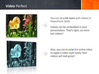 You can do a lot more with videos in
PowerPoint 2010.
Videos can be embedded in your
presentation. That’s right, no more
lost videos!
Also, you can recolor the entire video
or apply a video style easily. Your
videos will look great!
Video Perfect
 