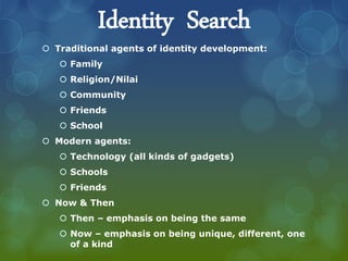 Identity Search
 Traditional agents of identity development:
 Family
 Religion/Nilai
 Community
 Friends
 School
 Modern agents:
 Technology (all kinds of gadgets)
 Schools
 Friends
 Now & Then
 Then – emphasis on being the same
 Now – emphasis on being unique, different, one
of a kind
 