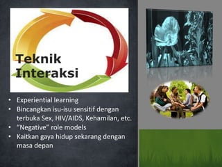 • Experiential learning
• Bincangkan isu-isu sensitif dengan
terbuka Sex, HIV/AIDS, Kehamilan, etc.
• “Negative” role models
• Kaitkan gaya hidup sekarang dengan
masa depan
Teknik
Interaksi
 