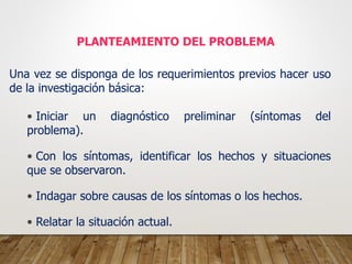 PLANTEAMIENTO DEL PROBLEMA
Una vez se disponga de los requerimientos previos hacer uso
de la investigación básica:
• Iniciar un diagnóstico preliminar (síntomas del
problema).
• Con los síntomas, identificar los hechos y situaciones
que se observaron.
• Indagar sobre causas de los síntomas o los hechos.
• Relatar la situación actual.
 