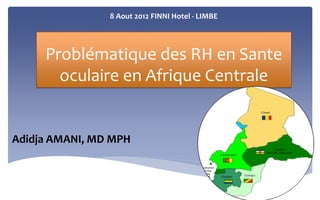 8 Aout 2012 FINNI Hotel - LIMBE 
Problématique des RH en Sante 
oculaire en Afrique Centrale 
Adidja AMANI, MD MPH 
 