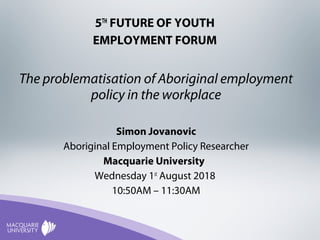 5TH
FUTURE OF YOUTH
EMPLOYMENT FORUM
The problematisation of Aboriginal employment
policy in the workplace
Simon Jovanovic
Aboriginal Employment Policy Researcher
Macquarie University
Wednesday 1st
August 2018
10:50AM – 11:30AM
 