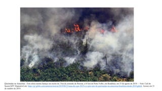 Queimadas na Amazônia - Foto aérea mostra fumaça em trecho de 2 km de extensão de floresta, a 65 km de Porto Velho, em Rondônia, em 23 de agosto de 2019 — Foto: Carl de
Souza/AFP. Disponível em: https://g1.globo.com/natureza/noticia/2019/08/23/nasa-diz-que-2019-e-o-pior-ano-de-queimadas-na-amazonia-brasileira-desde-2010.ghtml. Acesso em 21
de outubro de 2019.
 