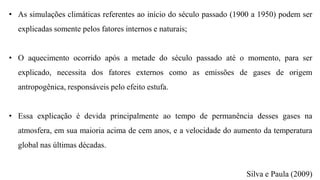 • As simulações climáticas referentes ao início do século passado (1900 a 1950) podem ser
explicadas somente pelos fatores internos e naturais;
• O aquecimento ocorrido após a metade do século passado até o momento, para ser
explicado, necessita dos fatores externos como as emissões de gases de origem
antropogênica, responsáveis pelo efeito estufa.
• Essa explicação é devida principalmente ao tempo de permanência desses gases na
atmosfera, em sua maioria acima de cem anos, e a velocidade do aumento da temperatura
global nas últimas décadas.
Silva e Paula (2009)
 