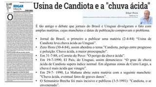 É tão antigo o debate que jornais do Brasil e Uruguai divulgaram o fato com
amplas matérias, cujas manchetes e datas de publicação comprovam o problema.
• Jornal do Brasil, o primeiro a publicar uma matéria (2-4-84) “Usina de
Candiota leva chuva ácida ao Uruguai”.
• Zero Hora (30-4-84), assim abordou o tema:”Candiota, perigo entre progresso
e poluição. Chuva ácida, a maior preocupação”.
• Em 31-7-88, o Correio do Povo: "O perigo da chuva ácida”.
• Em 19-7-1990, El País, do Uruguai, assim denunciava: “O grau de chuva
ácida de Candiota supera índice normal. Em algumas zonas de Cerro Largo, a
chuva é mais ácida que vinagre”.
• Em 29-7- 1990, La Mañana abriu outra matéria com a seguinte manchete:
"Chuva ácida, eventual fatos de graves danos”.
• O Semanário Brecha foi mais incisivo e publicou (3-5-1991): "Candiota, o ar
envenenado”.
 
