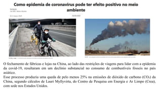 O fechamento de fábricas e lojas na China, ao lado das restrições de viagens para lidar com a epidemia
da covid-19, resultaram em um declínio substancial no consumo de combustíveis fósseis no país
asiático.
Esse processo produziu uma queda de pelo menos 25% na emissões de dióxido de carbono (CO₂) da
China, segundo cálculos de Lauri Myllyvirta, do Centro de Pesquisa em Energia e Ar Limpo (Crea),
com sede nos Estados Unidos.
 