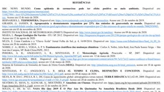 REFERÊNCIAS
BBC NEWS MUNDO. Como epidemia de coronavírus pode ter efeito positivo no meio ambiente. Disponível em:
https://www.bbc.com/portuguese/internacional-
51682790#:~:text=O%20fechamento%20de%20f%C3%A1bricas%20e,combust%C3%ADveis%20f%C3%B3sseis%20no%20pa%C3%ADs%20asi%C3%A1t
ico.. Acesso em 12 de maio de 2020.
BERNARDES, L. TERMOSFERA. Disponível em: https://www.todoestudo.com.br/geografia/termosfera. Acesso em: 21 de outubro de 2019.
GIRARDI, G. JANSEN, R. Agropecuária e desmatamento respondem por 23% das emissões de gases-estufa no mundo. Disponível em:
https://sustentabilidade.estadao.com.br/noticias/geral,agricultura-e-desmatamento-respondem-por-23-das-emissoes-de-gases-estufa-no-mundo,70002958983,
acesso em em 03 de novembro de 2019.
INSTITUTO NACIONAL DE METEOROLOGIA (INMET) Disponível em: http://www.inmet.gov.br/satelites/. Acesso em 09 de março de 2020.
MIARA, L. Parque Geológico Do Varvito - ITU/ SP. 2012. Disponível em: http://blogmiaira.blogspot.com/2012/06/parque-geologico-do-varvito-itu-sp.html.
Acesso em 12 de agosto de 2020.
MUZA, E. Usina Candiota e a “Chuva Ácida” Jornal Folha do Sul, p. 4, 16/09/2016. Disponível em: https://issuu.com/folhadosul/docs/final_16_09_16.
Acesso em 20 de outubro de 2019.
NOBRE, C. A.; REID, J.; VEIGA, A. P. S. Fundamentos científicos das mudanças climáticas / Carlos A. Nobre, Julia Reid, Ana Paula Soares Veiga. – São
José dos Campos, SP: Rede Clima/INPE, 2012.
PEREIRA, A. R.; ANGELOCCI, L. R.; SENTELHAS, P. C. Meteorologia Agrícola. Piracicaba – SP, 2007. Disponível em:
http://www.leb.esalq.usp.br/leb/aulas/lce306/MeteorAgricola_Apostila2007.pdf, acesso em 12 de março de 2020.
RELEVO E CLIMA. IBGE. Disponível em: https://cnae.ibge.gov.br/en/component/content/article/94-7a12/7a12-vamos-conhecer-o-brasil/nosso-
territorio/1489-relevo-e-clima.html, acesso em 12 de março de 2020.
Sistema de Estimativa de Emissões de Gases de Efeito Estufa (SEEG). Disponível em: http://plataforma.seeg.eco.br/total_emission, acesso em 10 de agosto
de 2020.
SENTELHAS, P. C.; ANGELOCCI, L. R. AULA #2. TEMPO E CLIMA, DEFINIÇÕES E CONCEITOS. Disponível em:
http://www.leb.esalq.usp.br/leb/aulas/lce306/Aula2_2012.pdf, acesso em 09 de março de 2020.
SILVA, R. W. DA C.; PAULA, B. L. DE; Causa do aquecimento global: antropogênica versus natural. TERRÆ DIDATICA 5(1):42-49, 2009. Disponível em:
https://www.ige.unicamp.br/terraedidatica/v5/pdf-v5/TD_V-a4.pdf. Acesso em 20 de outubro de 2019.
SILVÉRIO, D.; SILVA, S.; ALENCAR, A.; MOUTINHO, P. Amazônia em Chamas. Disponível em: https://ipam.org.br/wp-content/uploads/2019/08/NT-
Fogo-Amazônia-2019-1_2.pdf, acesso em 22 de outubro de 2019.
SOUZA, C. DE. In: G1. NASA Diz Que 2019 É O Pior Ano De Queimadas Na Amazônia Brasileira Desde 2010. Disponível em:
 