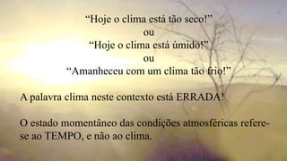 “Hoje o clima está tão seco!”
ou
“Hoje o clima está úmido!”
ou
“Amanheceu com um clima tão frio!”
A palavra clima neste contexto está ERRADA!
O estado momentâneo das condições atmosféricas refere-
se ao TEMPO, e não ao clima.
 