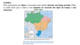 CLIMA:
Para caracterizar um clima, é necessária uma análise durante um longo período. Pode-
se então dizer que o clima é um conjunto ou sucessão dos tipos de tempo e seus
elementos
Fonte: https://cnae.ibge.gov.br/en/component/content/article/94-7a12/7a12-
vamos-conhecer-o-brasil/nosso-territorio/1489-relevo-e-clima.html, acesso
em 12 de março de 2020.
 