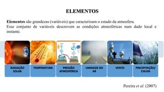 ELEMENTOS
Elementos são grandezas (variáveis) que caracterizam o estado da atmosfera.
Esse conjunto de variáveis descrevem as condições atmosféricas num dado local e
instante.
Pereira et al. (2007)
RADIAÇÃO
SOLAR
TEMPERATURA PRESSÃO
ATMOSFÉRICA
UMIDADE DO
AR
VENTO PRECIPITAÇÃO/
CHUVA
 