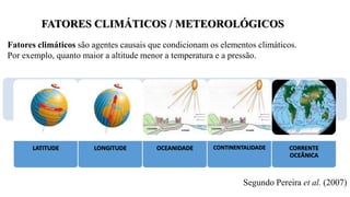 Fatores climáticos são agentes causais que condicionam os elementos climáticos.
Por exemplo, quanto maior a altitude menor a temperatura e a pressão.
Segundo Pereira et al. (2007)
LATITUDE LONGITUDE OCEANIDADE CONTINENTALIDADE CORRENTE
OCEÂNICA
FATORES CLIMÁTICOS / METEOROLÓGICOS
 