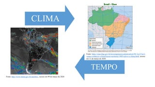 Fonte: http://www.inmet.gov.br/satelites/, acesso em 09 de março de 2020
CLIMA
TEMPO
Fonte: https://cnae.ibge.gov.br/en/component/content/article/94-7a12/7a12-
vamos-conhecer-o-brasil/nosso-territorio/1489-relevo-e-clima.html, acesso
em 12 de março de 2020.
 