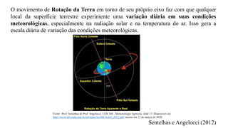 O movimento de Rotação da Terra em torno de seu próprio eixo faz com que qualquer
local da superfície terrestre experimente uma variação diária em suas condições
meteorológicas, especialmente na radiação solar e na temperatura do ar. Isso gera a
escala diária de variação das condições meteorológicas.
Sentelhas e Angelocci (2012)
Fonte: Prof. Sentelhas & Prof. Angelocci. LEB 360 - Meteorologia Agrícola, slide 17. Disponível em:
http://www.leb.esalq.usp.br/leb/aulas/lce306/Aula2_2012.pdf, acesso em 12 de março de 2020.
 